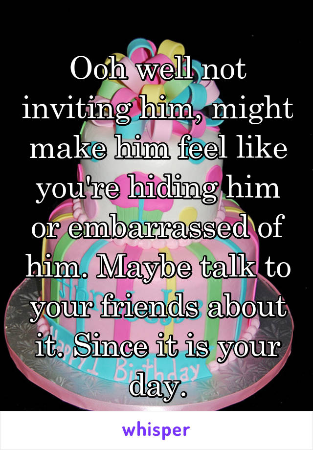 Ooh well not inviting him, might make him feel like you're hiding him or embarrassed of him. Maybe talk to your friends about it. Since it is your day.