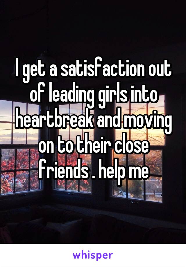 I get a satisfaction out of leading girls into heartbreak and moving on to their close friends . help me
