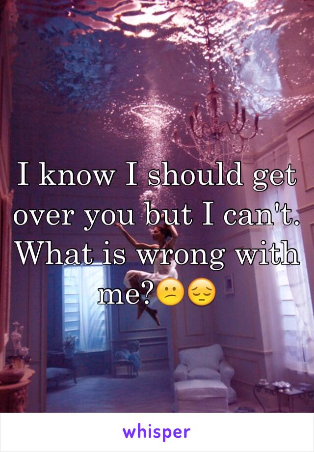 I know I should get over you but I can't. What is wrong with me?😕😔