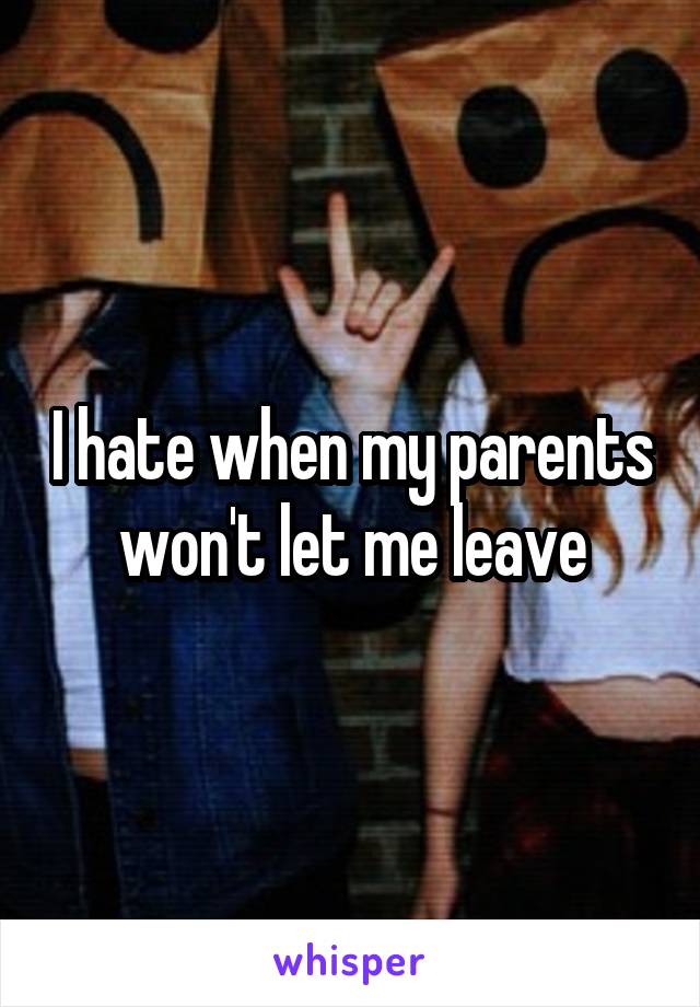 I hate when my parents won't let me leave