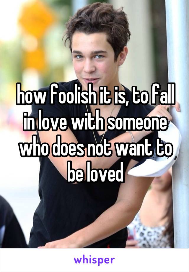 how foolish it is, to fall in love with someone who does not want to be loved