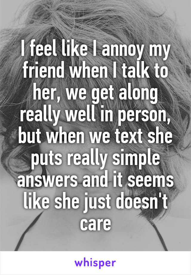 I feel like I annoy my friend when I talk to her, we get along really well in person, but when we text she puts really simple answers and it seems like she just doesn't care