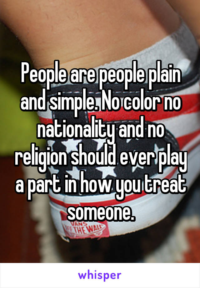 People are people plain and simple. No color no nationality and no religion should ever play a part in how you treat someone.