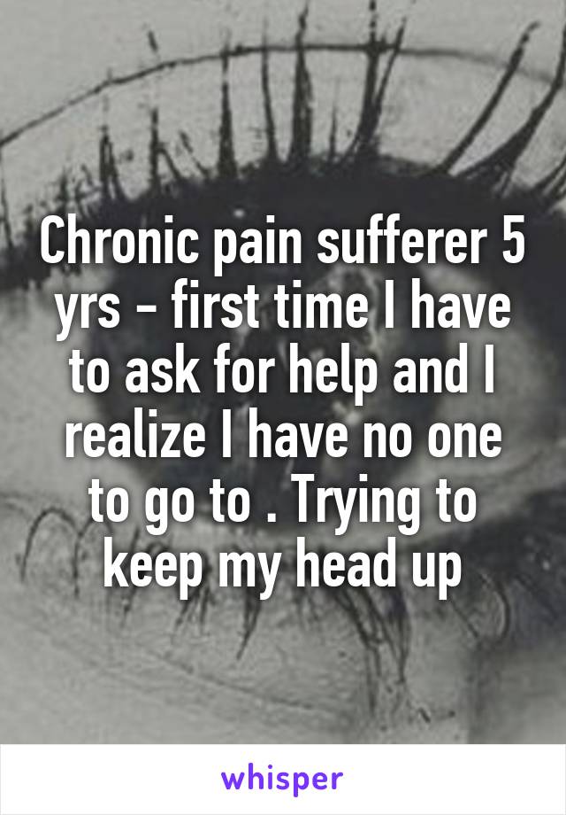 Chronic pain sufferer 5 yrs - first time I have to ask for help and I realize I have no one to go to . Trying to keep my head up