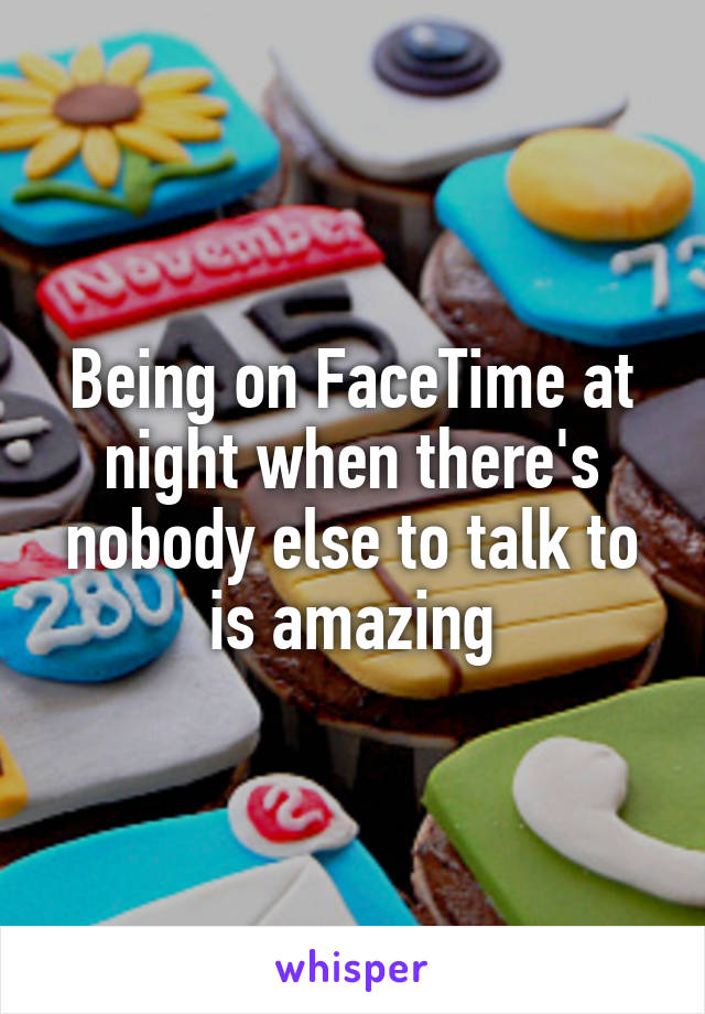 Being on FaceTime at night when there's nobody else to talk to is amazing