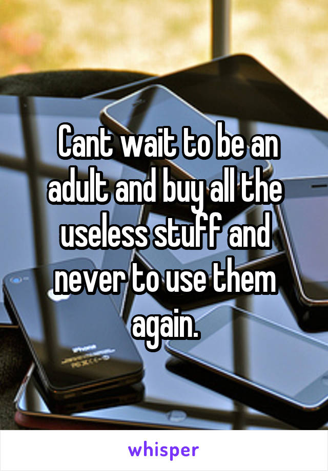  Cant wait to be an adult and buy all the useless stuff and never to use them again.