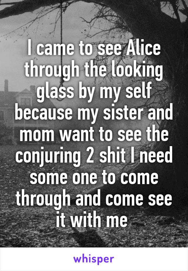 I came to see Alice through the looking glass by my self because my sister and mom want to see the conjuring 2 shit I need some one to come through and come see it with me 