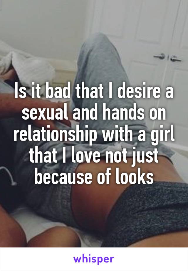 Is it bad that I desire a sexual and hands on relationship with a girl that I love not just because of looks