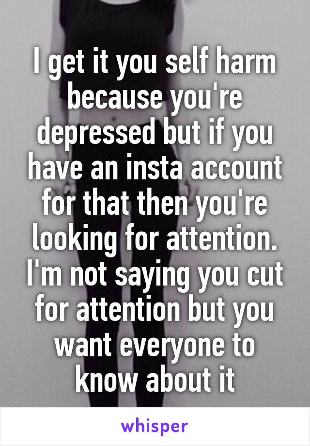 I get it you self harm because you're depressed but if you have an insta account for that then you're looking for attention. I'm not saying you cut for attention but you want everyone to know about it