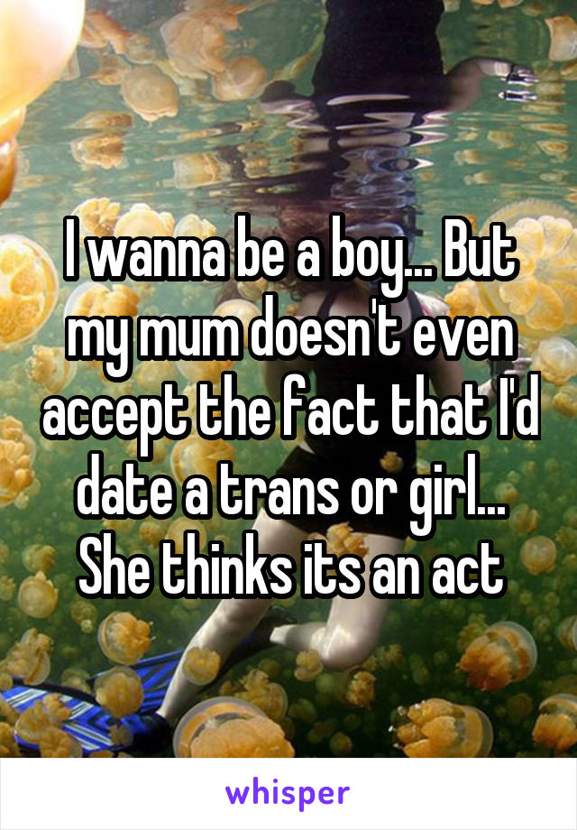 I wanna be a boy... But my mum doesn't even accept the fact that I'd date a trans or girl... She thinks its an act