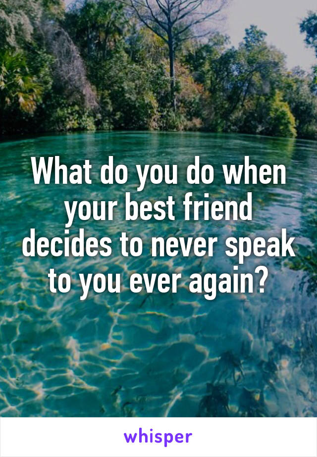 What do you do when your best friend decides to never speak to you ever again?