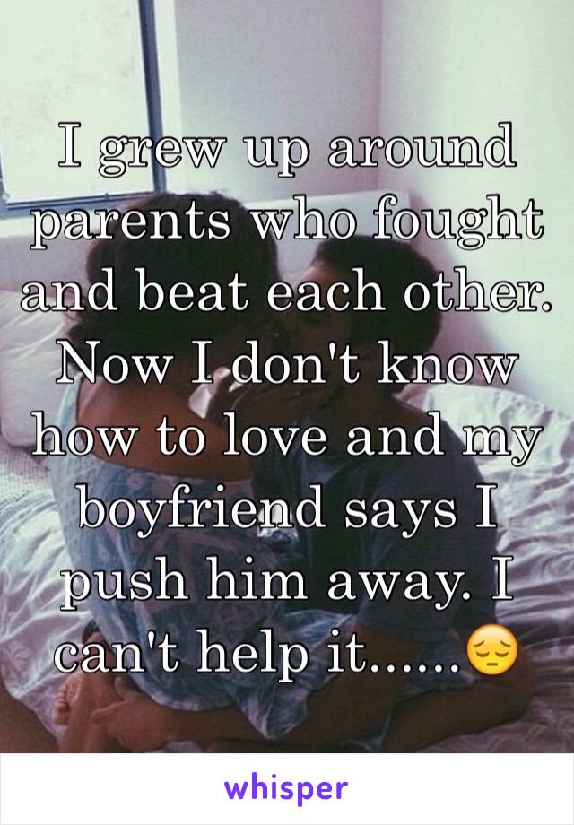 I grew up around parents who fought and beat each other. Now I don't know how to love and my boyfriend says I push him away. I can't help it......😔