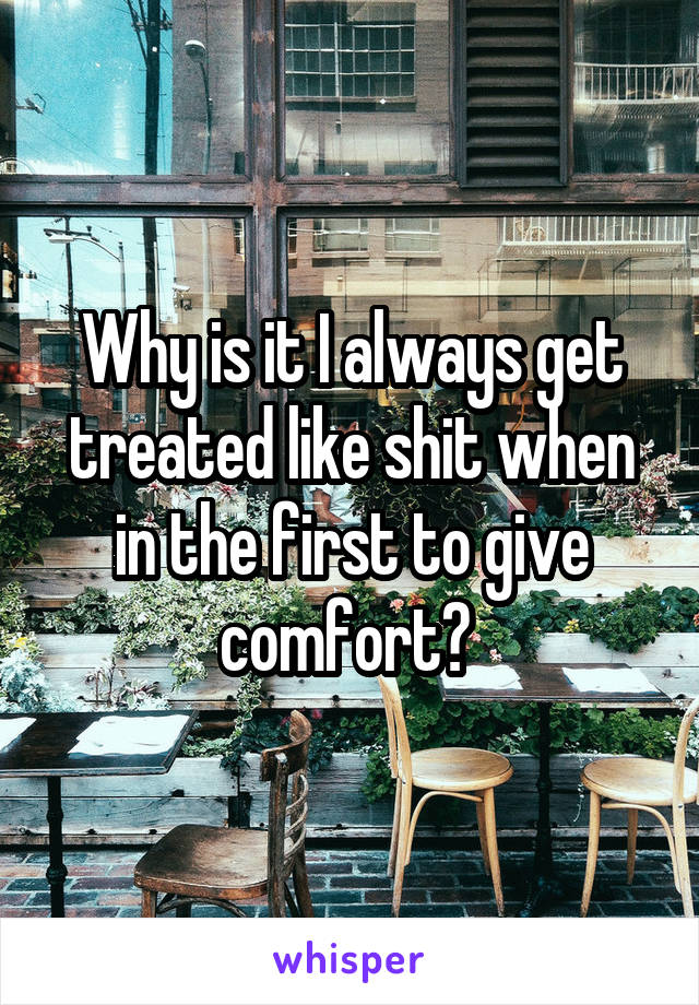 Why is it I always get treated like shit when in the first to give comfort? 