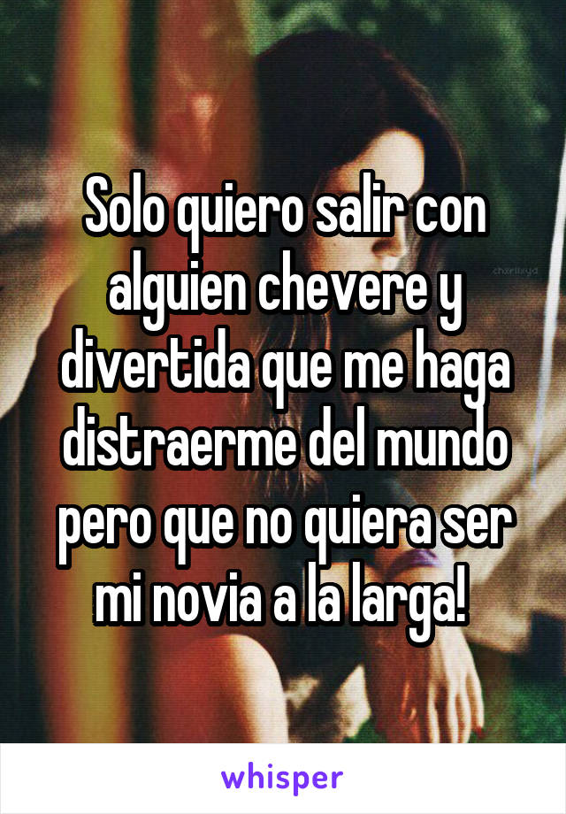 Solo quiero salir con alguien chevere y divertida que me haga distraerme del mundo pero que no quiera ser mi novia a la larga! 