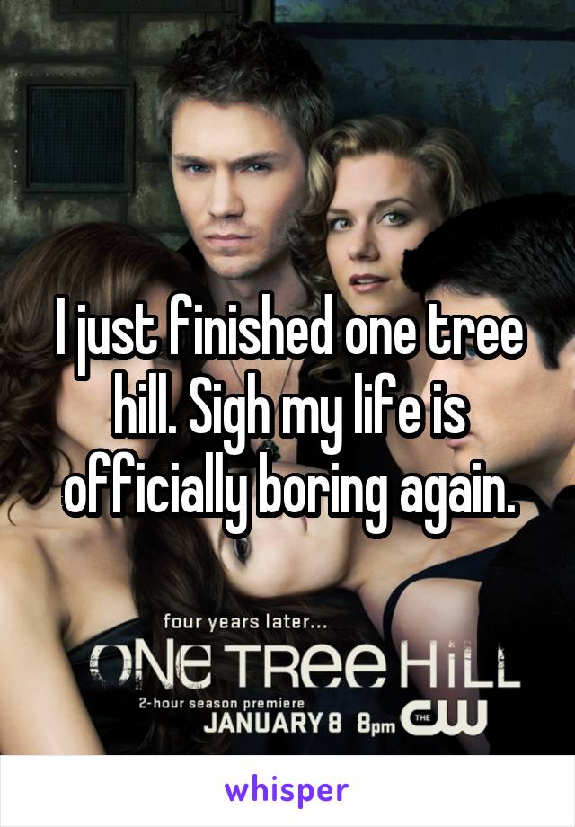 I just finished one tree hill. Sigh my life is officially boring again.