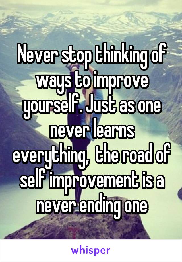 Never stop thinking of ways to improve yourself. Just as one never learns everything,  the road of self improvement is a never ending one