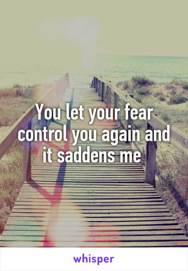 You let your fear control you again and it saddens me 