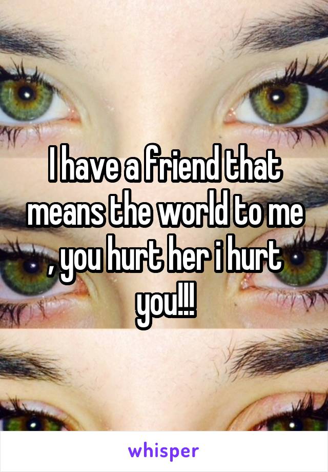 I have a friend that means the world to me , you hurt her i hurt you!!!