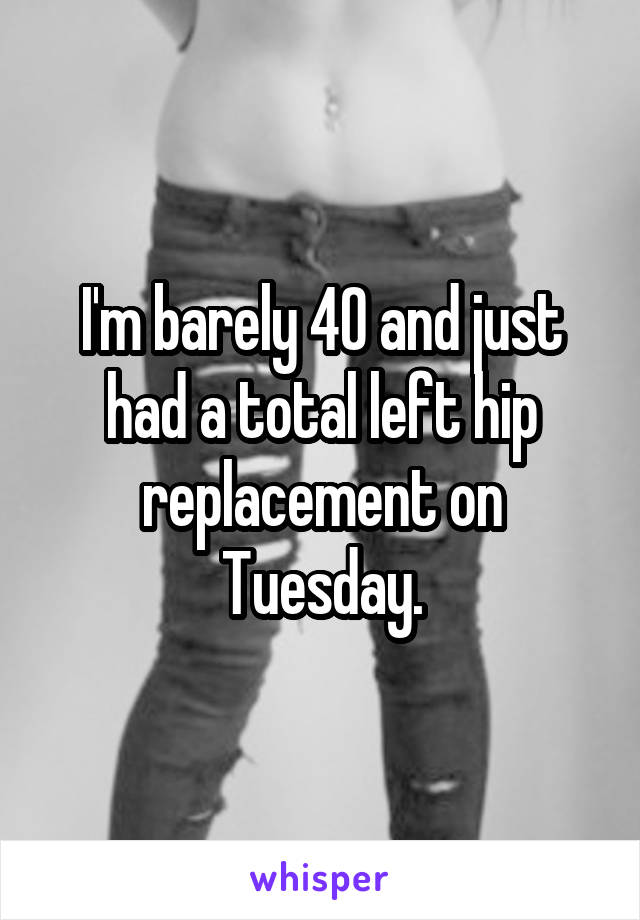 I'm barely 40 and just had a total left hip replacement on Tuesday.