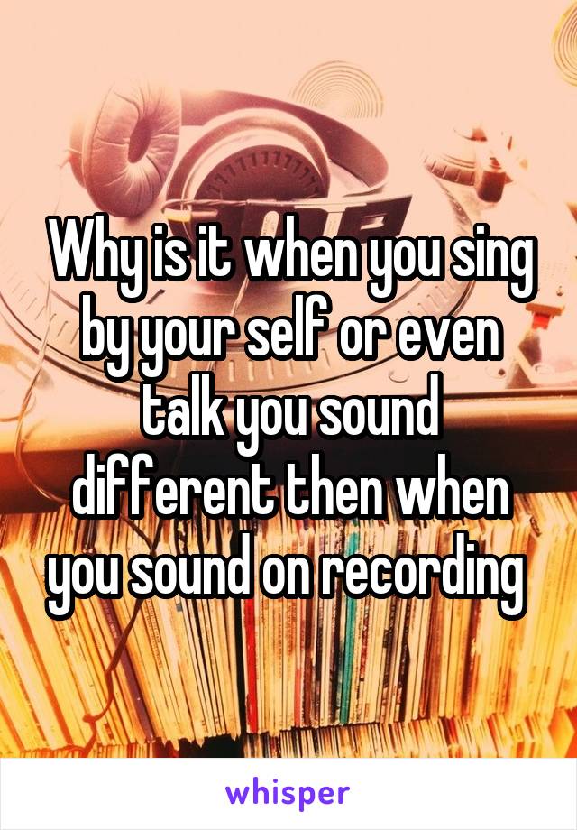 Why is it when you sing by your self or even talk you sound different then when you sound on recording 