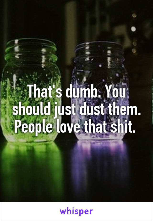 That's dumb. You should just dust them. People love that shit. 