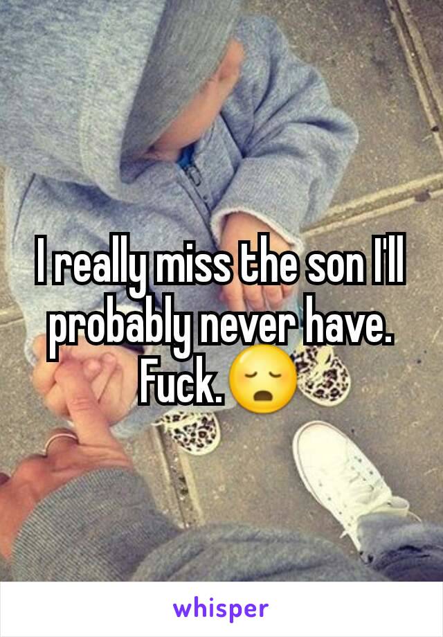 I really miss the son I'll probably never have. Fuck.😳