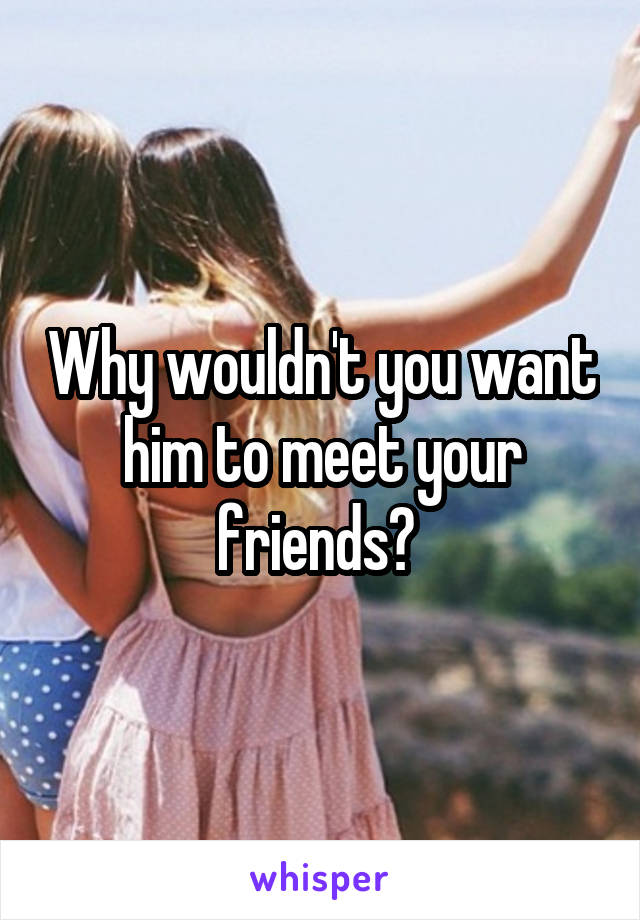 Why wouldn't you want him to meet your friends? 