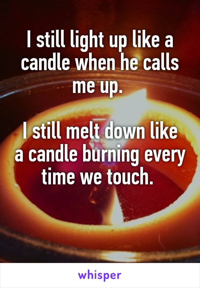 I still light up like a candle when he calls me up. 

I still melt down like a candle burning every time we touch. 


