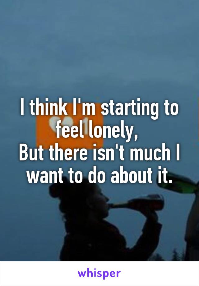 I think I'm starting to feel lonely, 
But there isn't much I want to do about it.