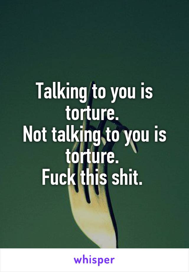 Talking to you is torture. 
Not talking to you is torture. 
Fuck this shit. 