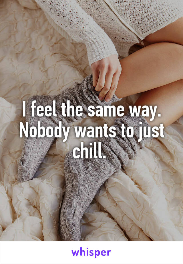 I feel the same way. Nobody wants to just chill. 