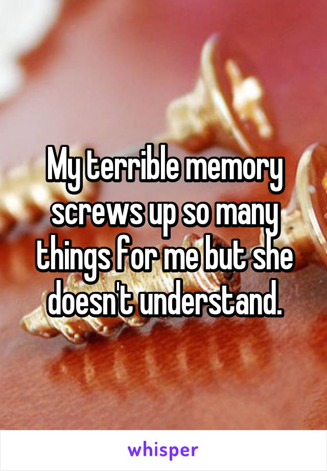 My terrible memory screws up so many things for me but she doesn't understand.