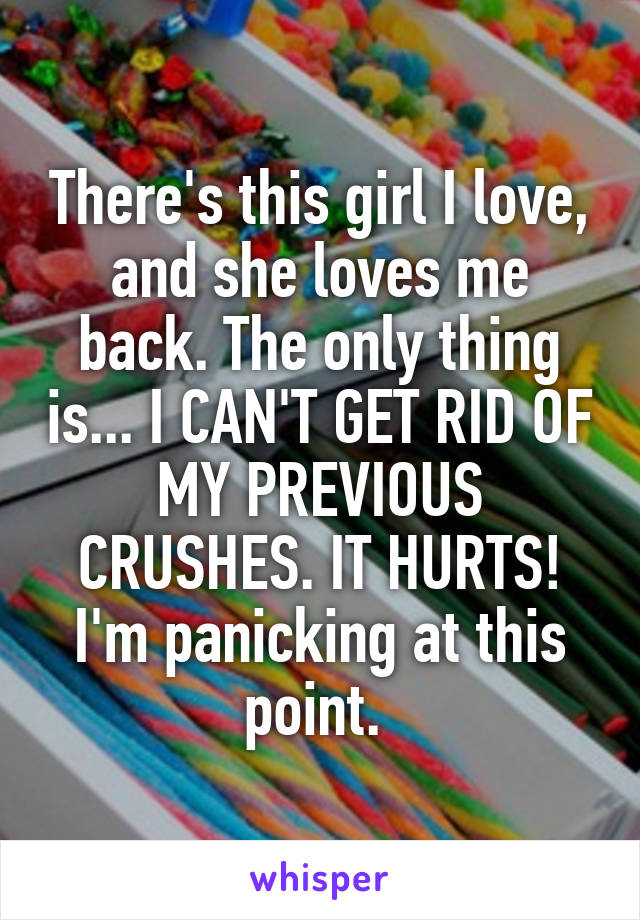 There's this girl I love, and she loves me back. The only thing is... I CAN'T GET RID OF MY PREVIOUS CRUSHES. IT HURTS! I'm panicking at this point. 