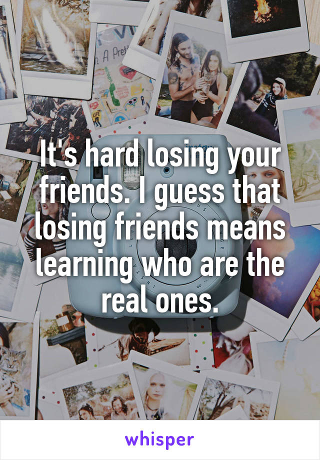 It's hard losing your friends. I guess that losing friends means learning who are the real ones.