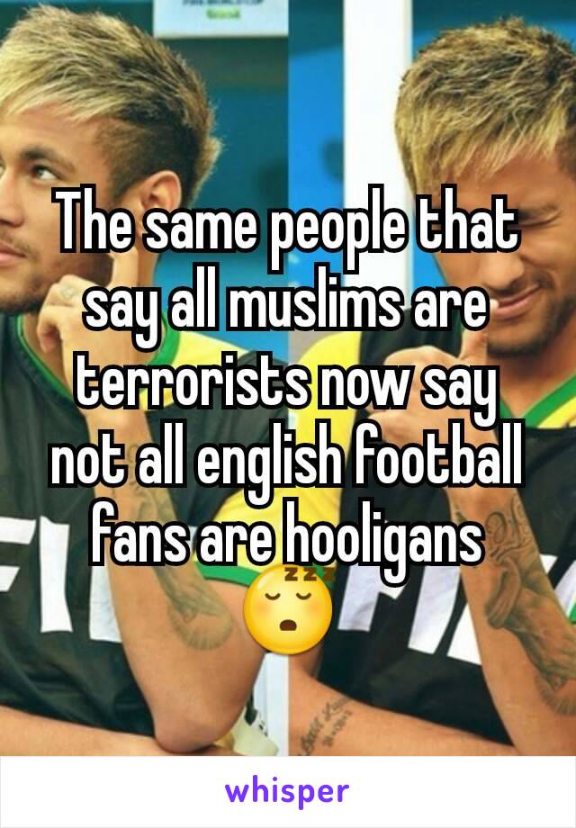 The same people that say all muslims are terrorists now say not all english football fans are hooligans 😴