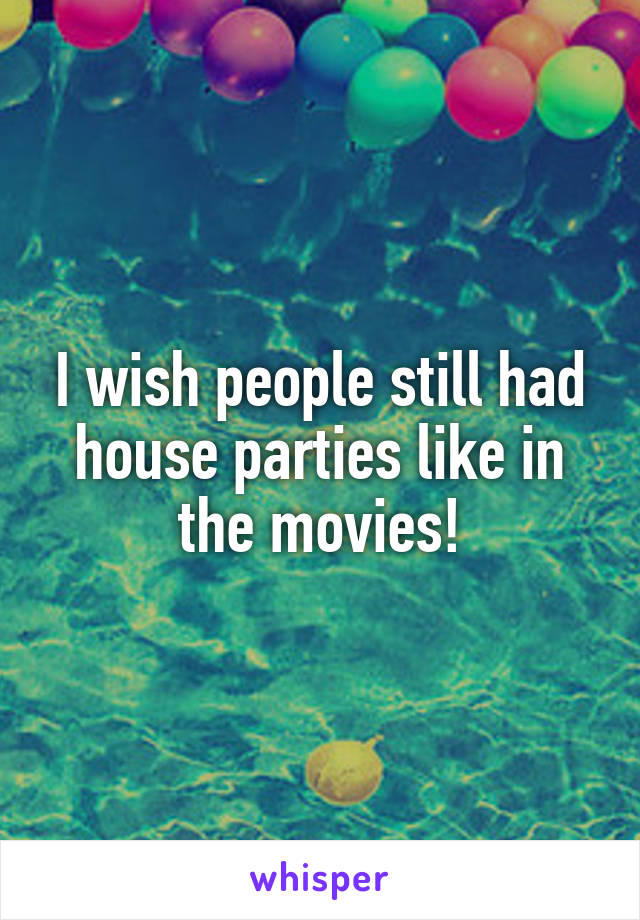 I wish people still had house parties like in the movies!