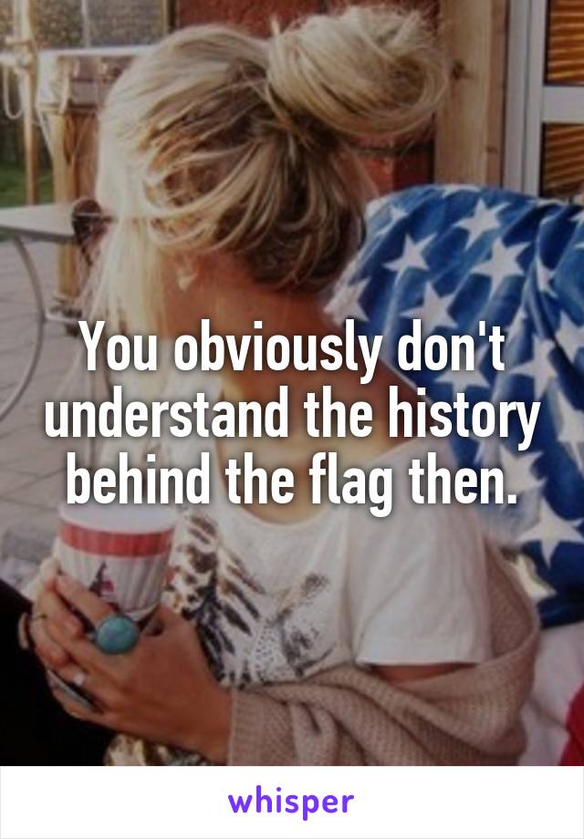 You obviously don't understand the history behind the flag then.
