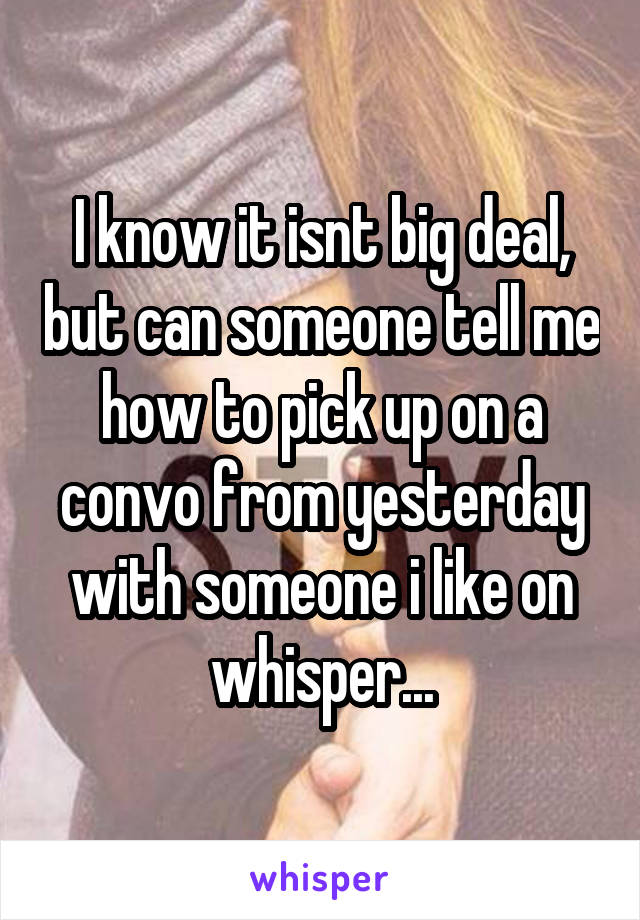 I know it isnt big deal, but can someone tell me how to pick up on a convo from yesterday with someone i like on whisper...