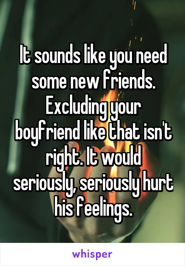 It sounds like you need some new friends. Excluding your boyfriend like that isn't right. It would seriously, seriously hurt his feelings.