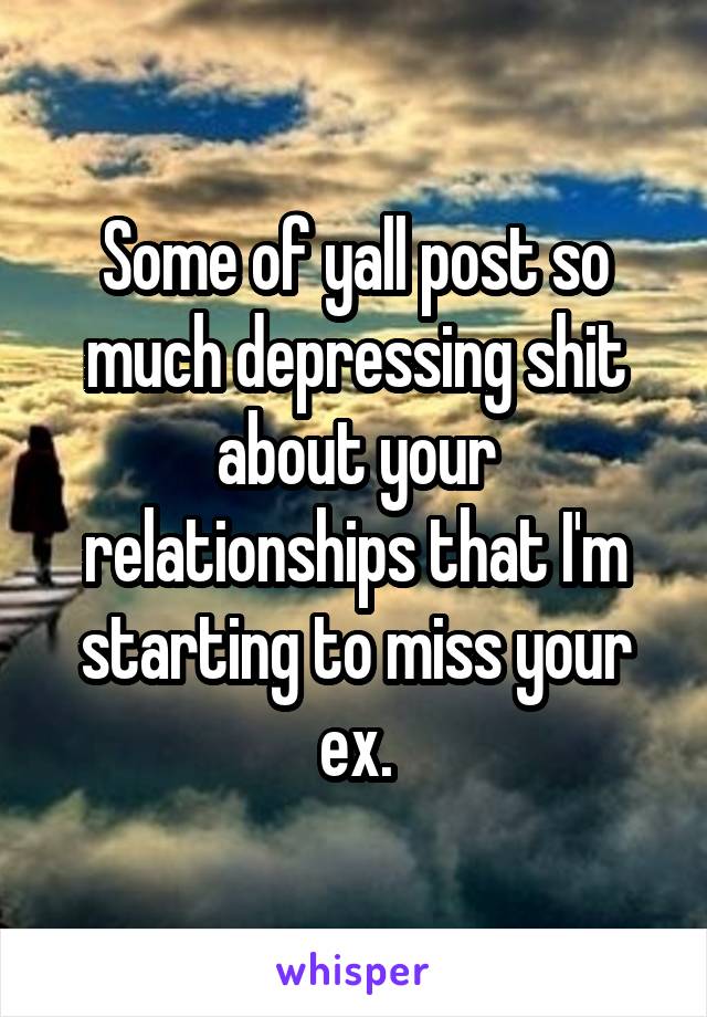 Some of yall post so much depressing shit about your relationships that I'm starting to miss your ex.