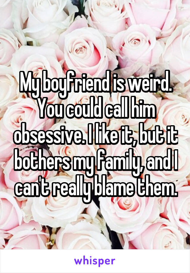 My boyfriend is weird. You could call him obsessive. I like it, but it bothers my family, and I can't really blame them.