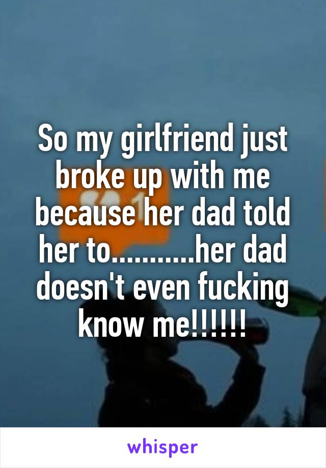 So my girlfriend just broke up with me because her dad told her to...........her dad doesn't even fucking know me!!!!!!