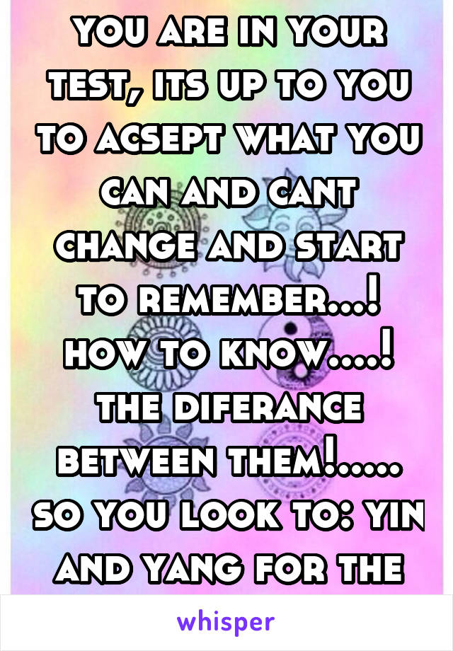 you are in your test, its up to you to acsept what you can and cant change and start to remember...! how to know....! the diferance between them!..... so you look to: yin and yang for the answer!