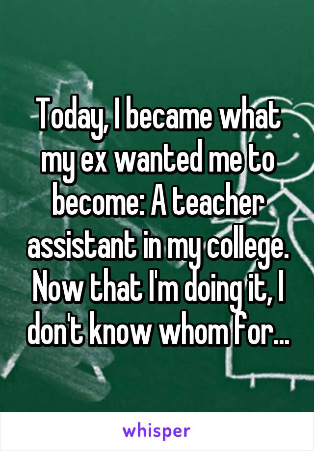 Today, I became what my ex wanted me to become: A teacher assistant in my college. Now that I'm doing it, I don't know whom for...