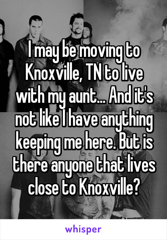 I may be moving to Knoxville, TN to live with my aunt... And it's not like I have anything keeping me here. But is there anyone that lives close to Knoxville?