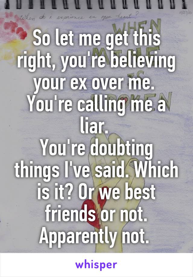 So let me get this right, you're believing your ex over me. 
You're calling me a liar. 
You're doubting things I've said. Which is it? Or we best friends or not. Apparently not. 