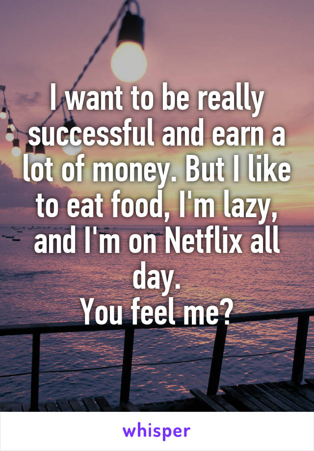 I want to be really successful and earn a lot of money. But I like to eat food, I'm lazy, and I'm on Netflix all day.
You feel me?
