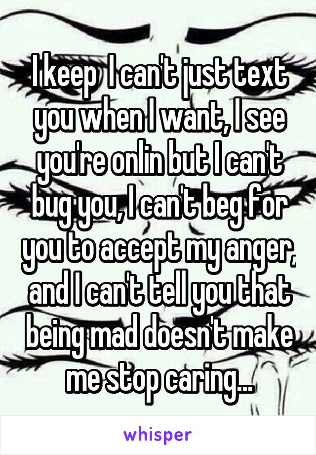 I keep  I can't just text you when I want, I see you're onlin but I can't bug you, I can't beg for you to accept my anger, and I can't tell you that being mad doesn't make me stop caring...