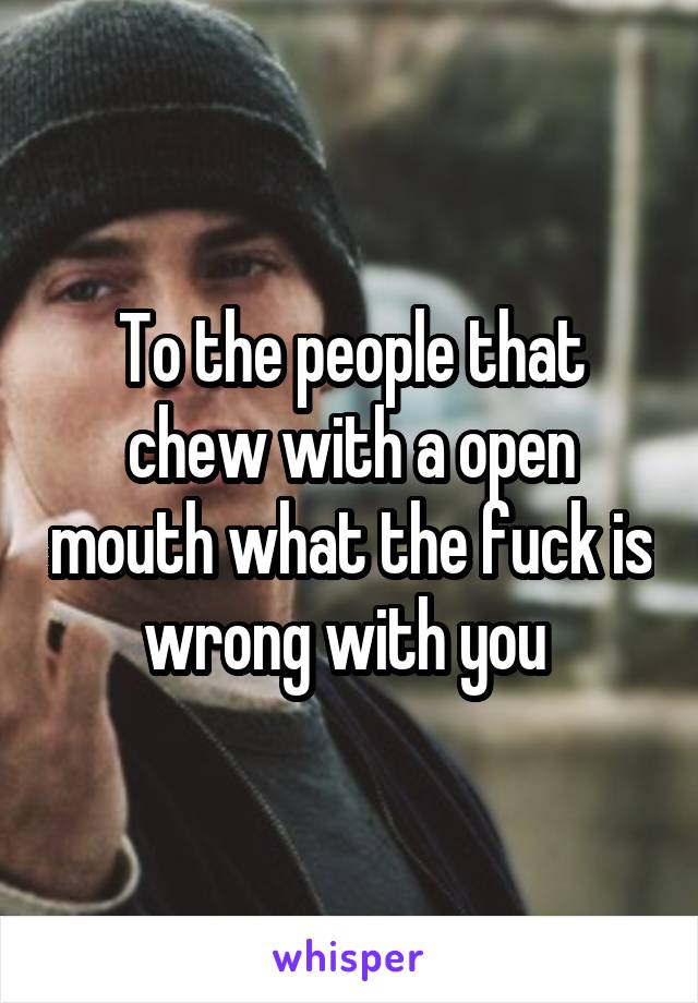 To the people that chew with a open mouth what the fuck is wrong with you 