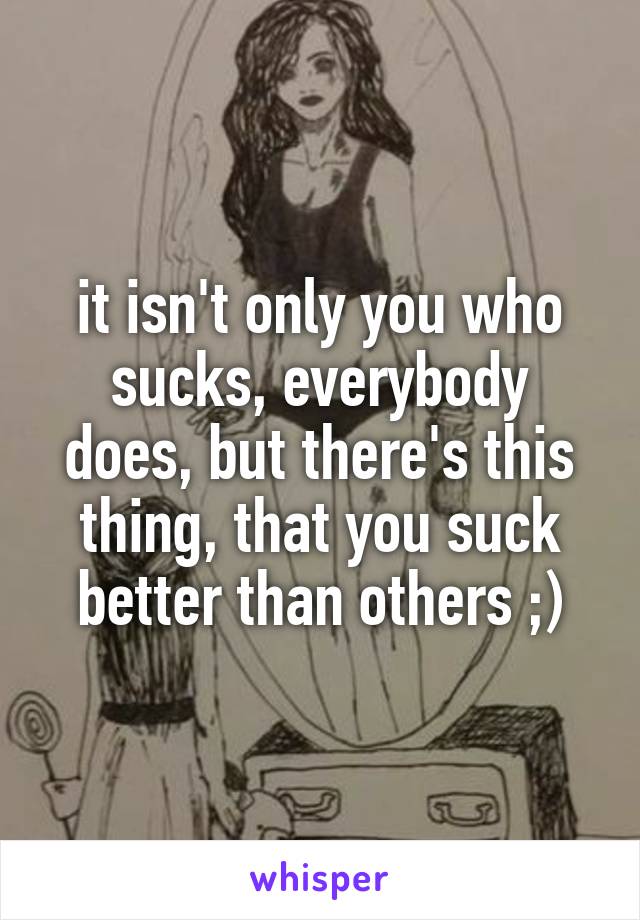 it isn't only you who sucks, everybody does, but there's this thing, that you suck better than others ;)